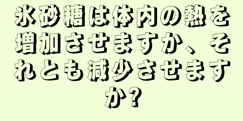 氷砂糖は体内の熱を増加させますか、それとも減少させますか?