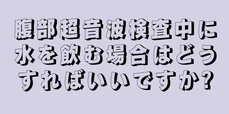 腹部超音波検査中に水を飲む場合はどうすればいいですか?