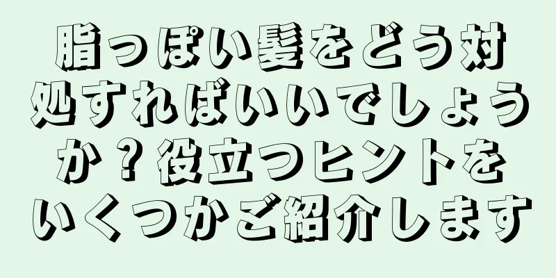 脂っぽい髪をどう対処すればいいでしょうか？役立つヒントをいくつかご紹介します