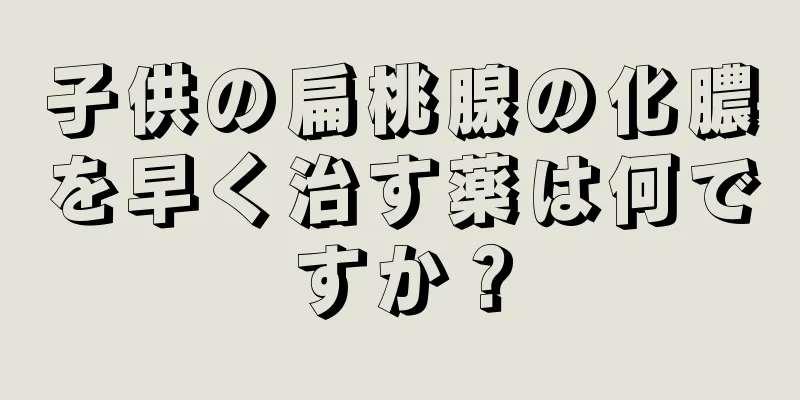 子供の扁桃腺の化膿を早く治す薬は何ですか？