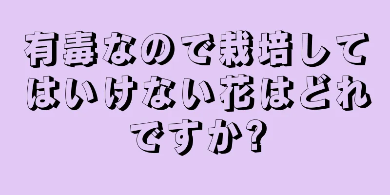 有毒なので栽培してはいけない花はどれですか?