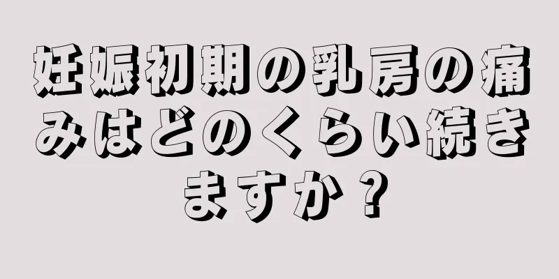 妊娠初期の乳房の痛みはどのくらい続きますか？