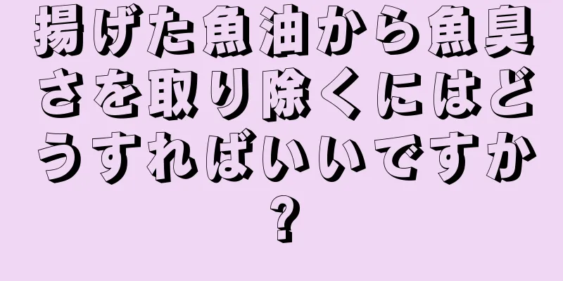 揚げた魚油から魚臭さを取り除くにはどうすればいいですか?