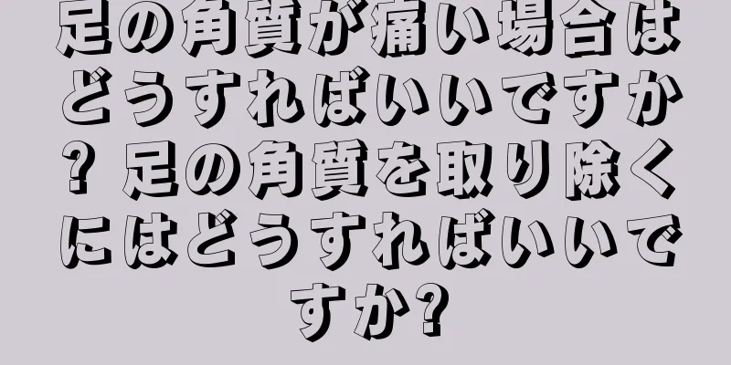 足の角質が痛い場合はどうすればいいですか? 足の角質を取り除くにはどうすればいいですか?