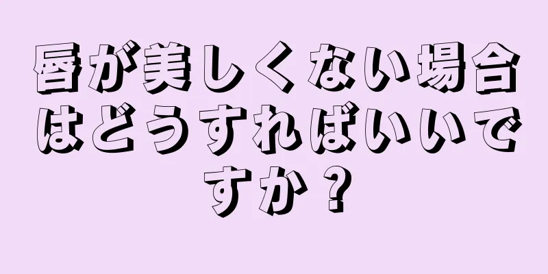 唇が美しくない場合はどうすればいいですか？