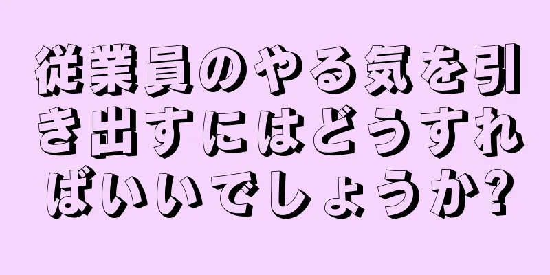 従業員のやる気を引き出すにはどうすればいいでしょうか?