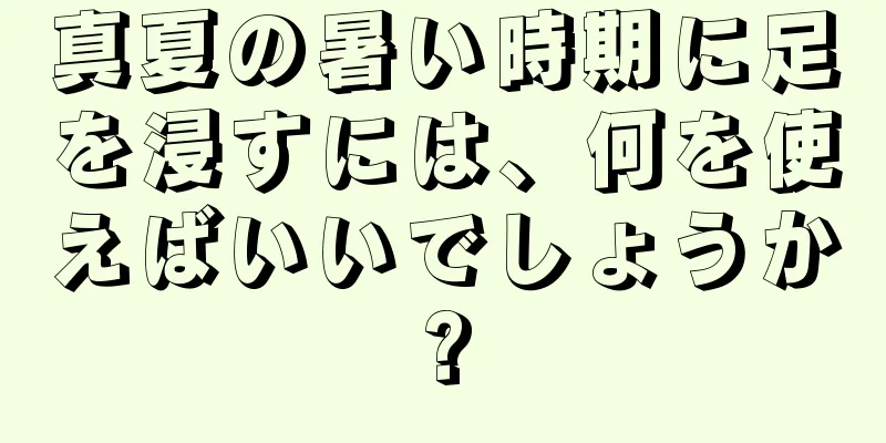 真夏の暑い時期に足を浸すには、何を使えばいいでしょうか?