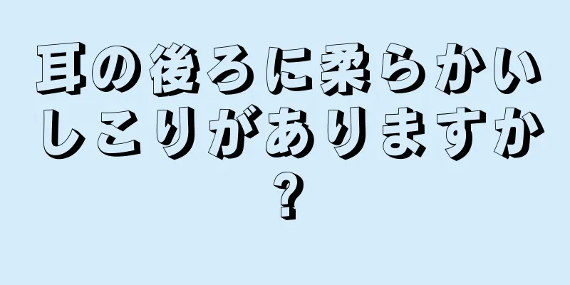 耳の後ろに柔らかいしこりがありますか?