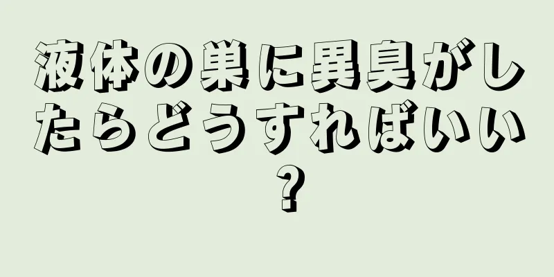 液体の巣に異臭がしたらどうすればいい？