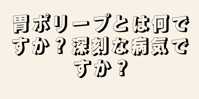 胃ポリープとは何ですか？深刻な病気ですか？