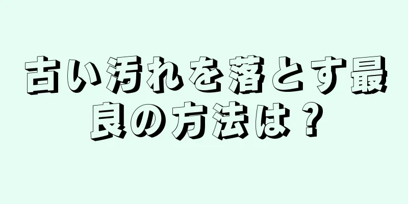 古い汚れを落とす最良の方法は？