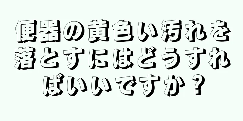 便器の黄色い汚れを落とすにはどうすればいいですか？