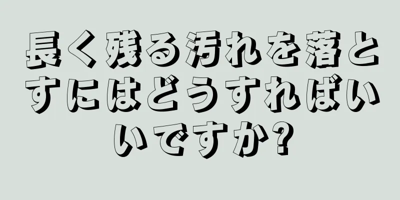 長く残る汚れを落とすにはどうすればいいですか?