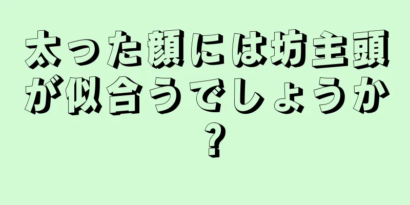 太った顔には坊主頭が似合うでしょうか？