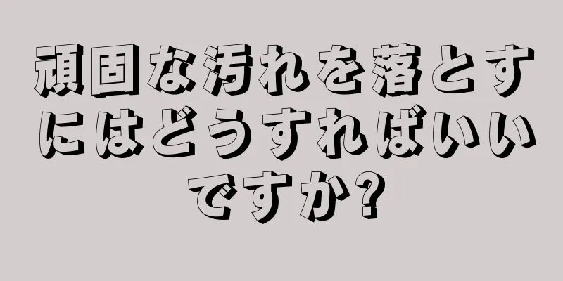 頑固な汚れを落とすにはどうすればいいですか?