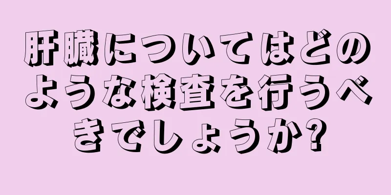 肝臓についてはどのような検査を行うべきでしょうか?