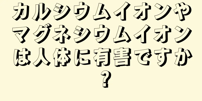 カルシウムイオンやマグネシウムイオンは人体に有害ですか？