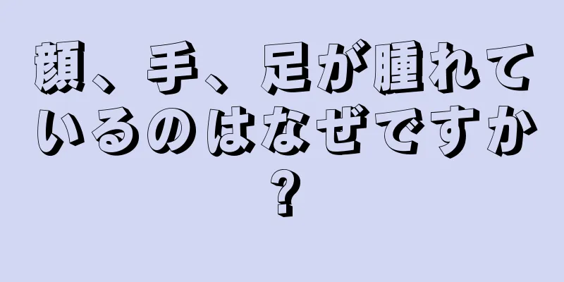 顔、手、足が腫れているのはなぜですか?