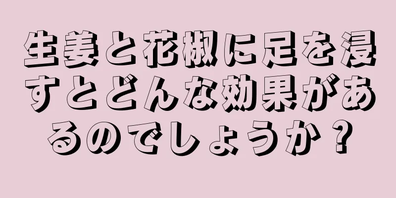 生姜と花椒に足を浸すとどんな効果があるのでしょうか？