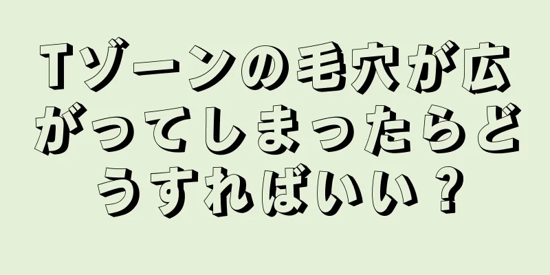 Tゾーンの毛穴が広がってしまったらどうすればいい？