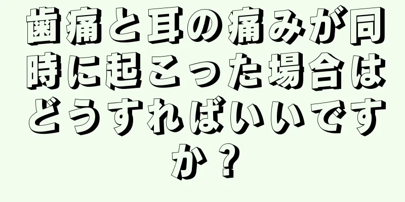 歯痛と耳の痛みが同時に起こった場合はどうすればいいですか？