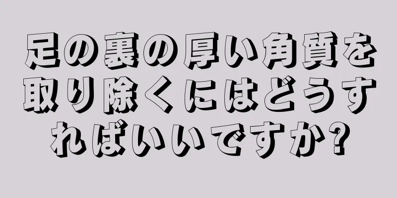 足の裏の厚い角質を取り除くにはどうすればいいですか?