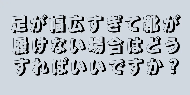 足が幅広すぎて靴が履けない場合はどうすればいいですか？