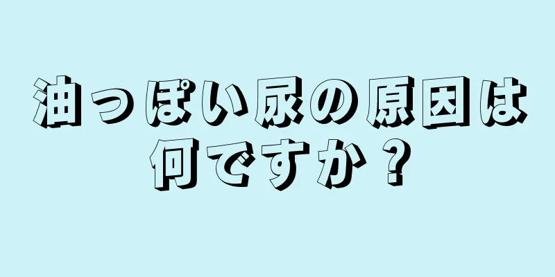 油っぽい尿の原因は何ですか？