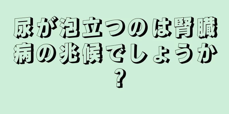 尿が泡立つのは腎臓病の兆候でしょうか？