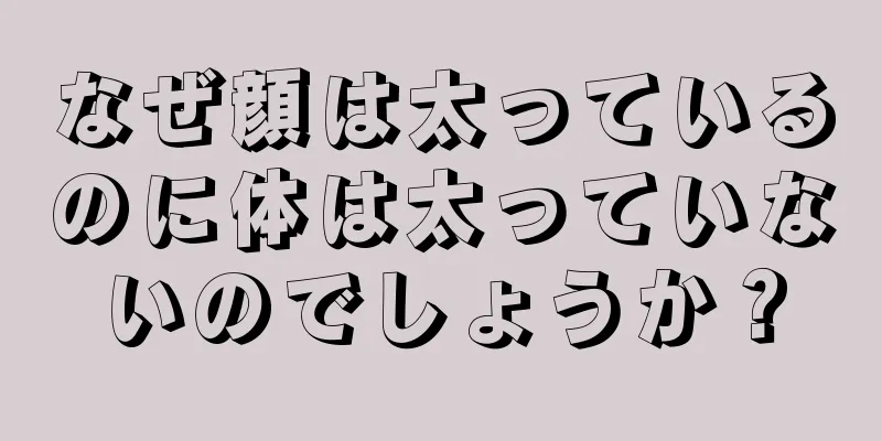 なぜ顔は太っているのに体は太っていないのでしょうか？