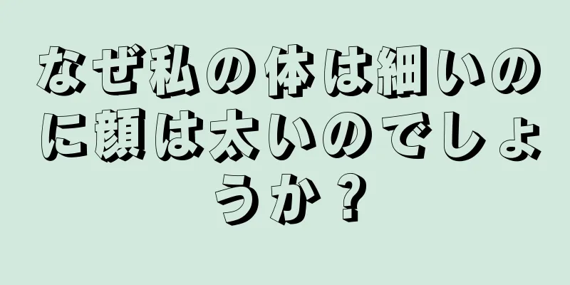 なぜ私の体は細いのに顔は太いのでしょうか？