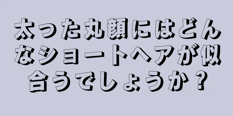 太った丸顔にはどんなショートヘアが似合うでしょうか？