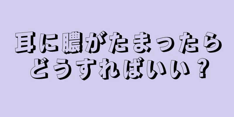 耳に膿がたまったらどうすればいい？