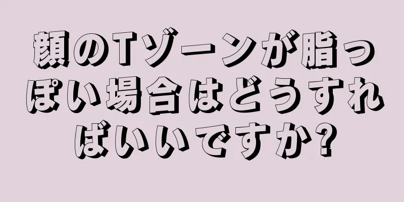 顔のTゾーンが脂っぽい場合はどうすればいいですか?