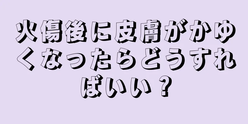 火傷後に皮膚がかゆくなったらどうすればいい？