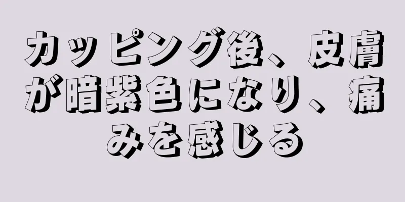 カッピング後、皮膚が暗紫色になり、痛みを感じる