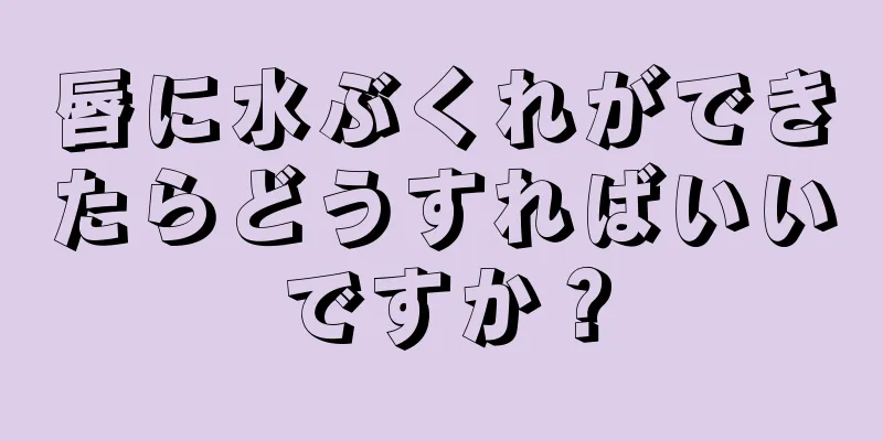 唇に水ぶくれができたらどうすればいいですか？