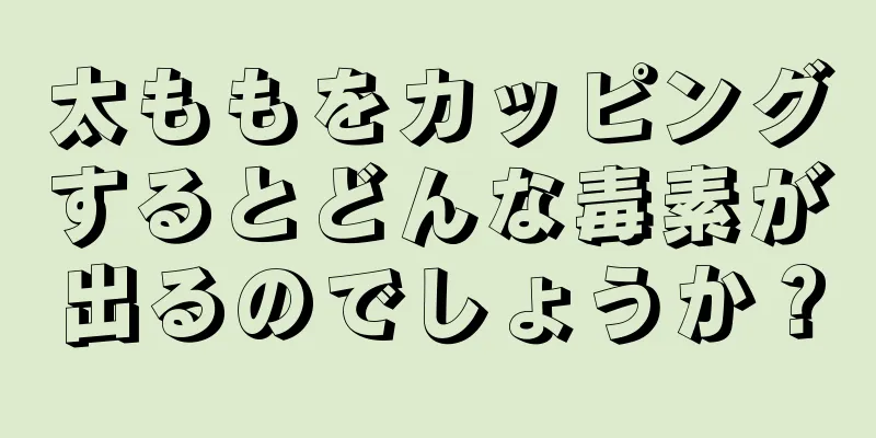 太ももをカッピングするとどんな毒素が出るのでしょうか？