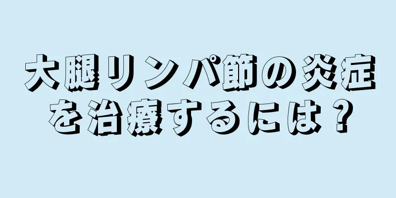 大腿リンパ節の炎症を治療するには？