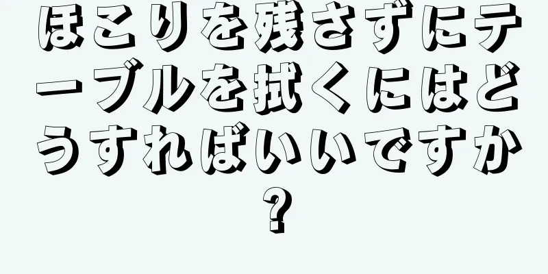 ほこりを残さずにテーブルを拭くにはどうすればいいですか?