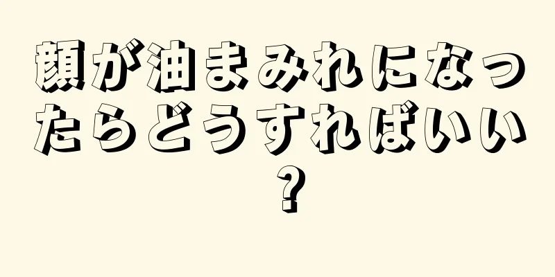 顔が油まみれになったらどうすればいい？