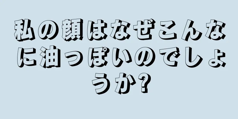 私の顔はなぜこんなに油っぽいのでしょうか?