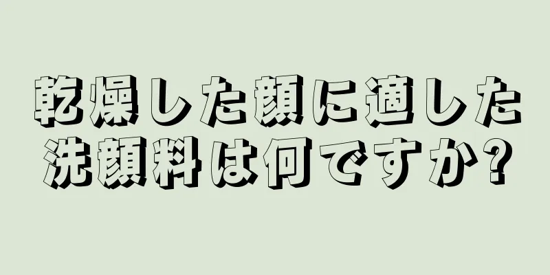 乾燥した顔に適した洗顔料は何ですか?