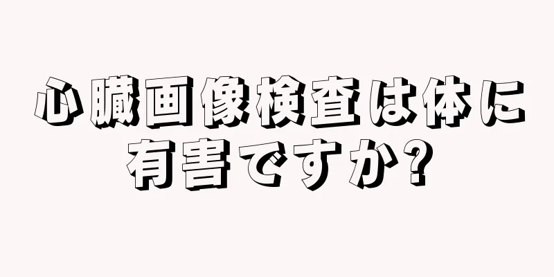 心臓画像検査は体に有害ですか?