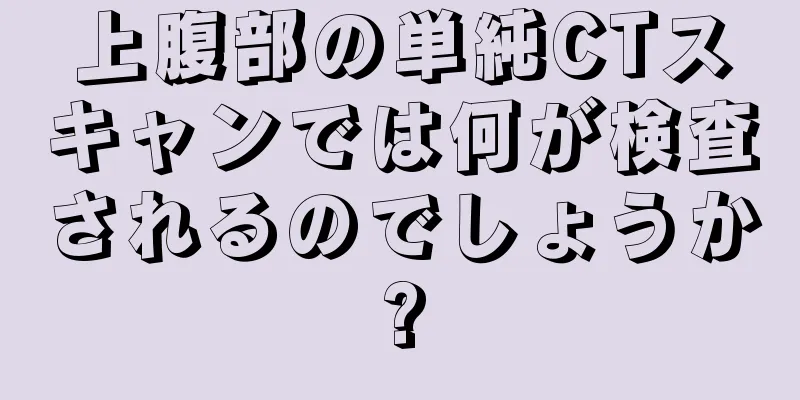 上腹部の単純CTスキャンでは何が検査されるのでしょうか?