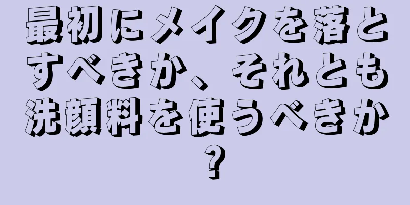 最初にメイクを落とすべきか、それとも洗顔料を使うべきか？