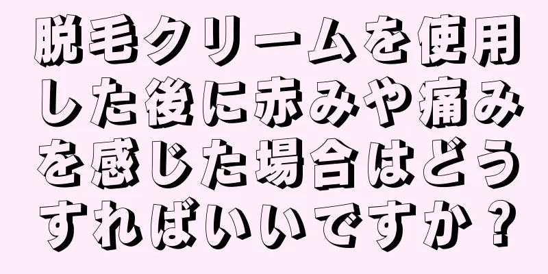 脱毛クリームを使用した後に赤みや痛みを感じた場合はどうすればいいですか？