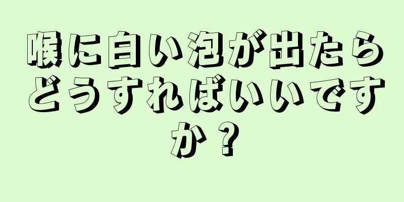 喉に白い泡が出たらどうすればいいですか？