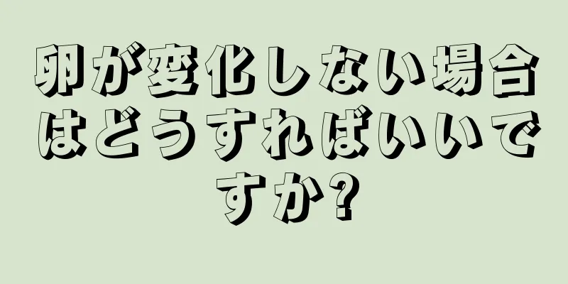 卵が変化しない場合はどうすればいいですか?