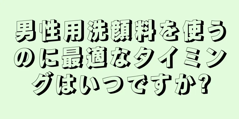 男性用洗顔料を使うのに最適なタイミングはいつですか?